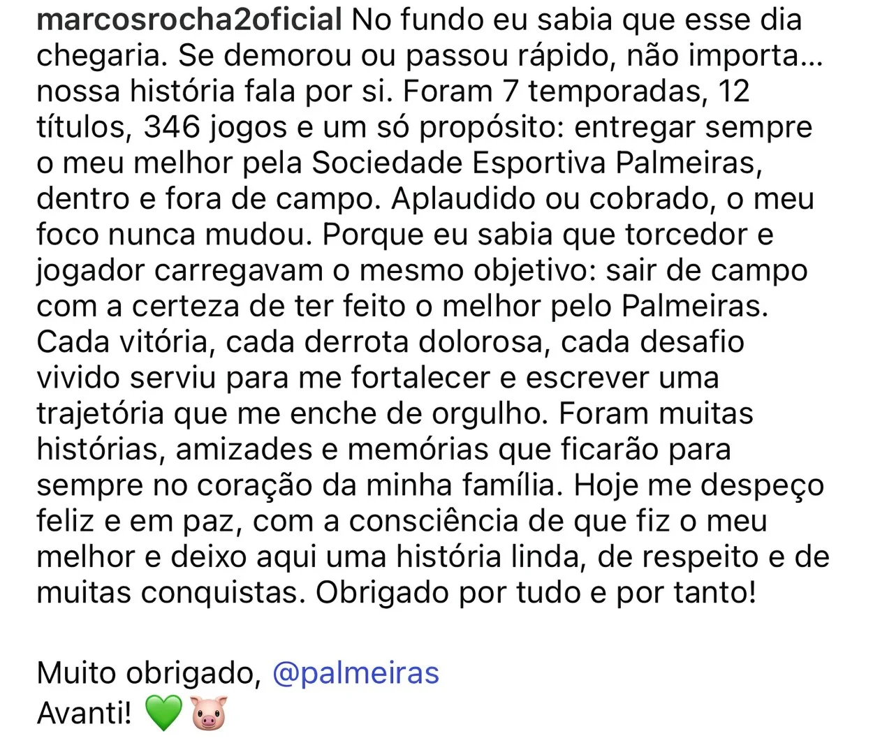 "No fundo eu sabia que esse dia chegaria. Se demorou ou passou rápido, não importa… nossa história fala por si. Foram 7 temporadas, 12 títulos, 346 jogos e um só propósito: entregar sempre o meu melhor pela Sociedade Esportiva Palmeiras, dentro e fora de campo. Aplaudido ou cobrado, o meu foco nunca mudou. Porque eu sabia que torcedor e jogador carregavam o mesmo objetivo: sair de campo com a certeza de ter feito o melhor pelo Palmeiras. Cada vitória, cada derrota dolorosa, cada desafio vivido serviu para me fortalecer e escrever uma trajetória que me enche de orgulho. Foram muitas histórias, amizades e memórias que ficarão para sempre no coração da minha família. Hoje me despeço feliz e em paz, com a consciência de que fiz o meu melhor e deixo aqui uma história linda, de respeito e de muitas conquistas. Obrigado por tudo e por tanto! Muito obrigado Palmeiras", Marcos Rocha, novo jogador do Grêmio em despedida no Palmeiras.